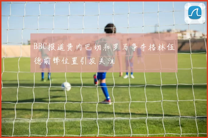 BBC报道费内巴切和罗马争夺格林伍德前锋位置引发关注