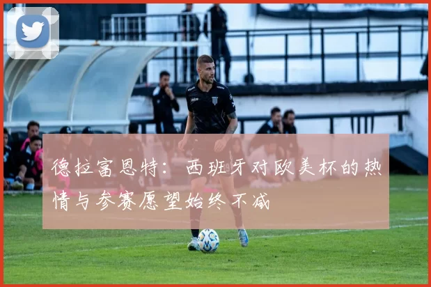 德拉富恩特：西班牙对欧美杯的热情与参赛愿望始终不减