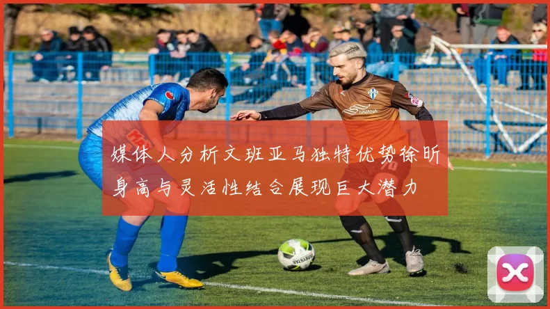 媒体人分析文班亚马独特优势徐昕身高与灵活性结合展现巨大潜力