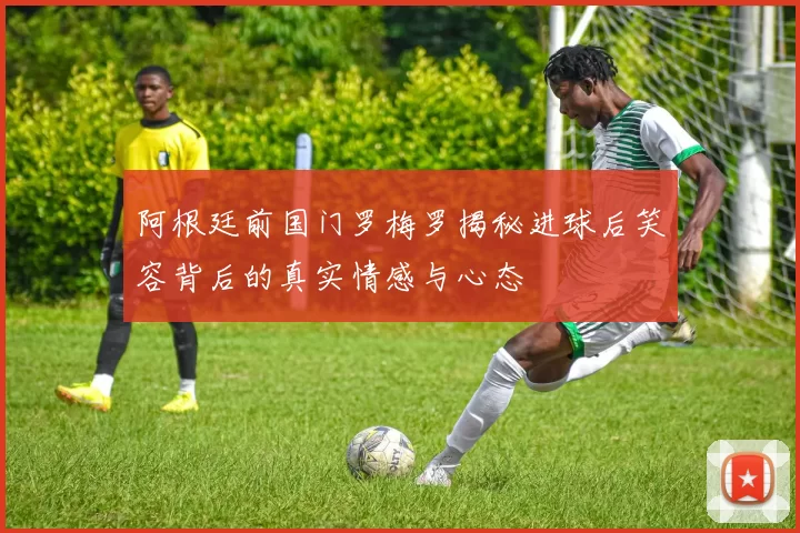 阿根廷前国门罗梅罗揭秘进球后笑容背后的真实情感与心态