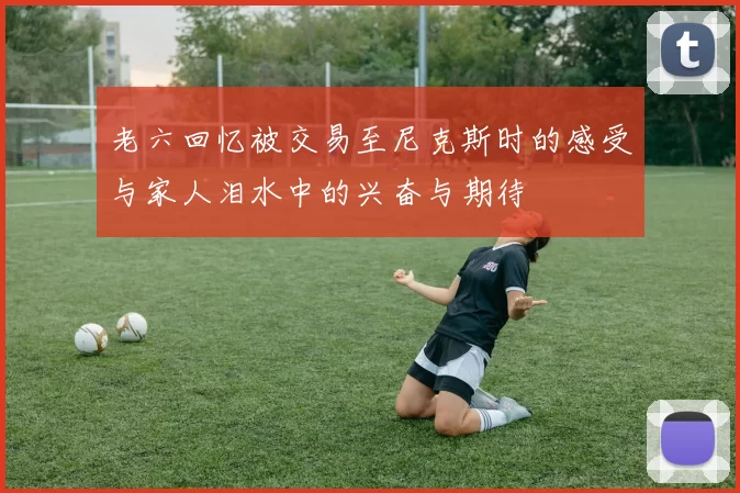 老六回忆被交易至尼克斯时的感受与家人泪水中的兴奋与期待