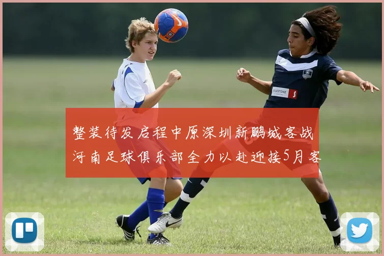 整装待发启程中原深圳新鹏城客战河南足球俱乐部全力以赴迎接5月客场挑战
