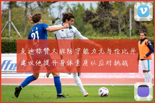 麦迪称赞文班防守能力无与伦比并建议他提升身体素质以应对挑战
