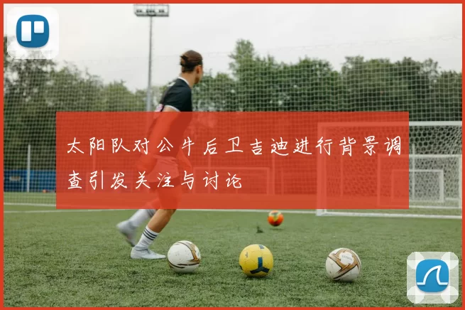 太阳队对公牛后卫吉迪进行背景调查引发关注与讨论
