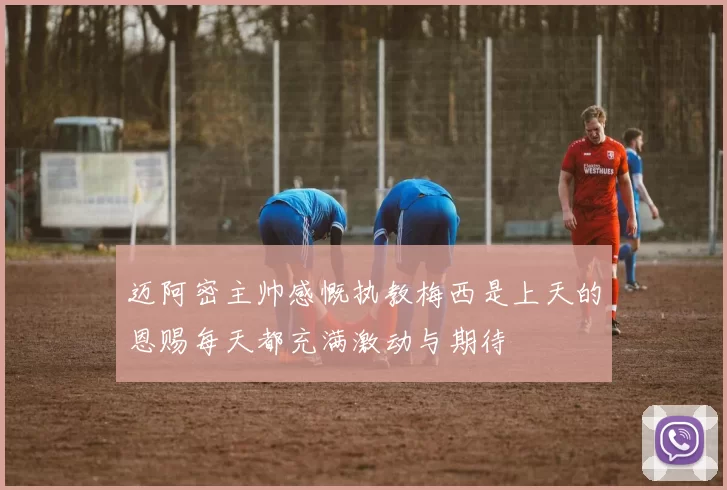 迈阿密主帅感慨执教梅西是上天的恩赐每天都充满激动与期待