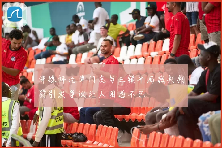 津媒评论津门虎与三镇平局裁判判罚引发争议让人困惑不已