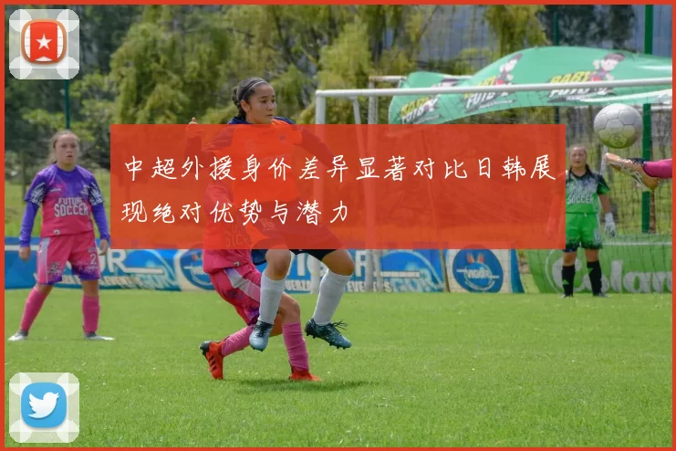 中超外援身价差异显著对比日韩展现绝对优势与潜力