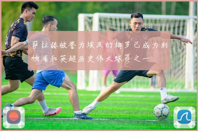 萨拉赫被誉为埃及的梅罗已成为利物浦和英超历史伟大球员之一