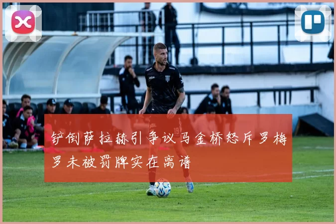 铲倒萨拉赫引争议马金桥怒斥罗梅罗未被罚牌实在离谱