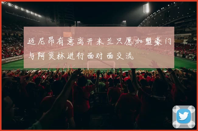 迈尼昂有意离开米兰只愿加盟豪门与阿莫林进行面对面交流
