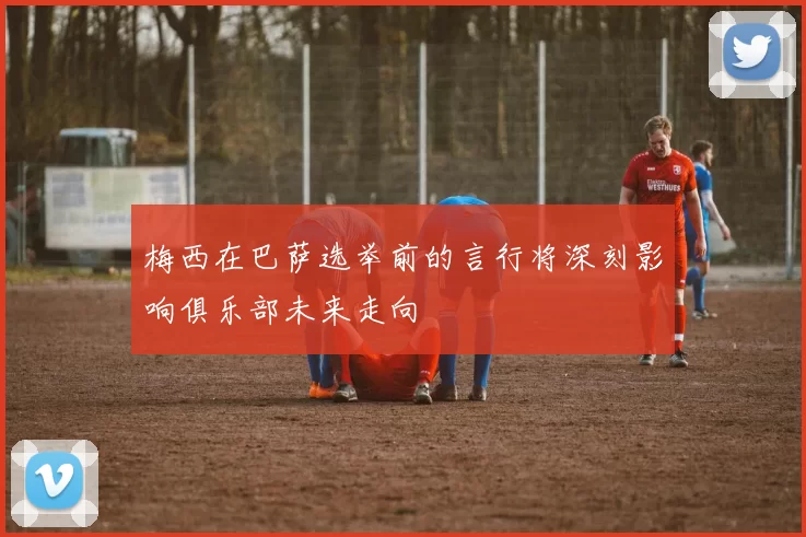 梅西在巴萨选举前的言行将深刻影响俱乐部未来走向