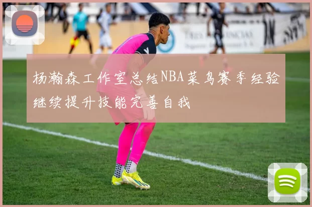 杨瀚森工作室总结NBA菜鸟赛季经验继续提升技能完善自我