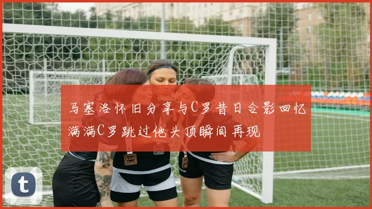 马塞洛怀旧分享与C罗昔日合影回忆满满C罗跳过他头顶瞬间再现