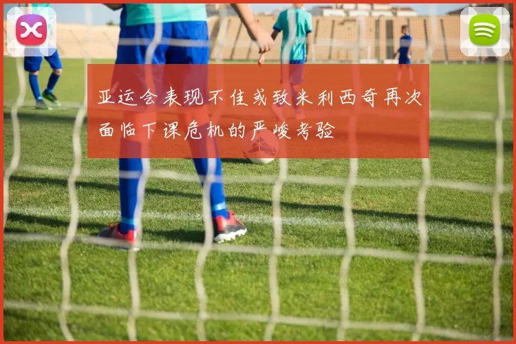 亚运会表现不佳或致米利西奇再次面临下课危机的严峻考验