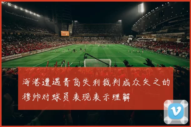 海港遭遇青岛失利裁判成众矢之的穆帅对球员表现表示理解