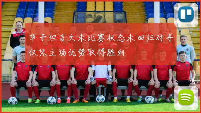 华子坦言久未比赛状态未回归对手仅凭主场优势取得胜利
