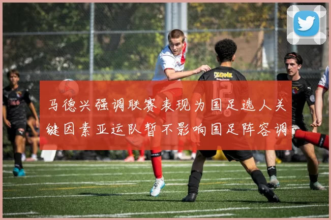 马德兴强调联赛表现为国足选人关键因素亚运队暂不影响国足阵容调整