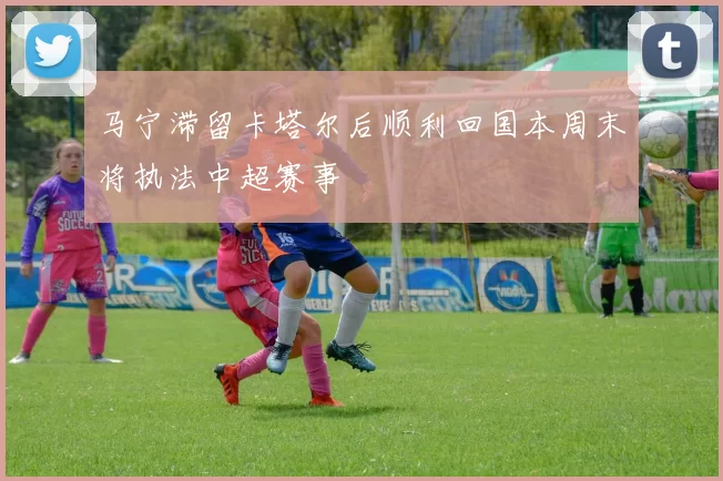 马宁滞留卡塔尔后顺利回国本周末将执法中超赛事