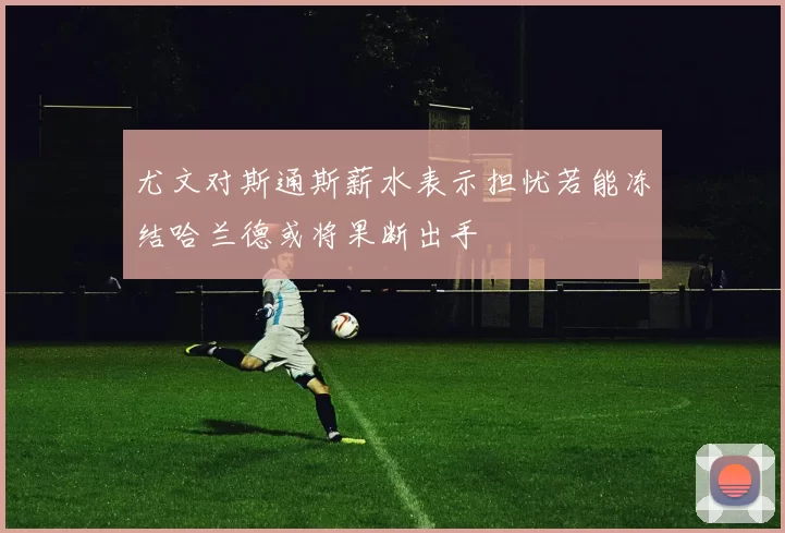 尤文对斯通斯薪水表示担忧若能冻结哈兰德或将果断出手