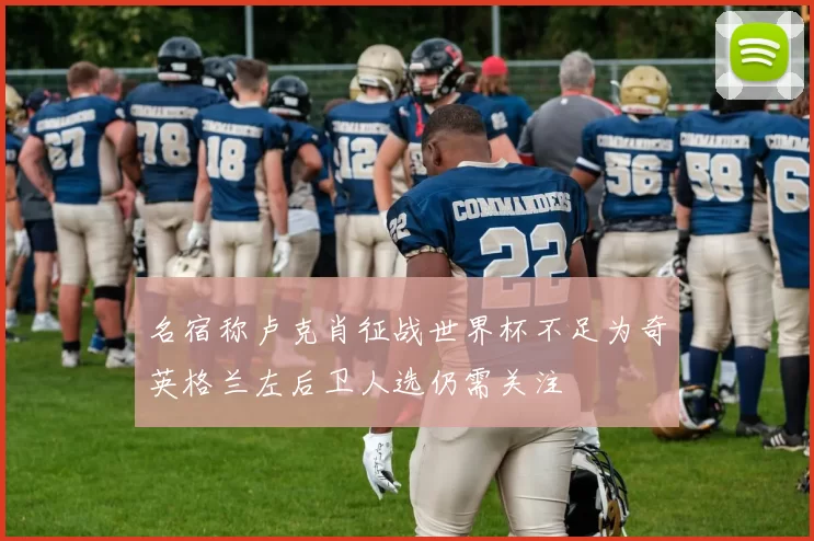 名宿称卢克肖征战世界杯不足为奇英格兰左后卫人选仍需关注