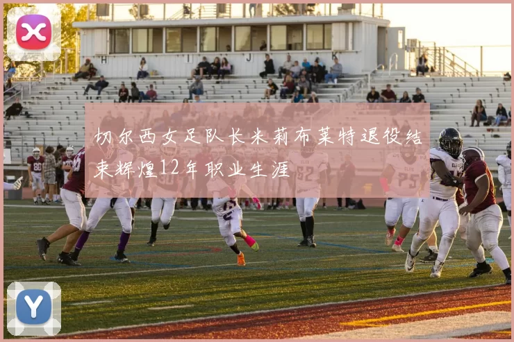 切尔西女足队长米莉布莱特退役结束辉煌12年职业生涯