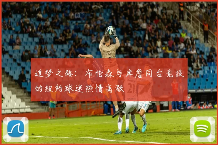 追梦之路：布伦森与库詹同台竞技的纽约球迷热情高涨